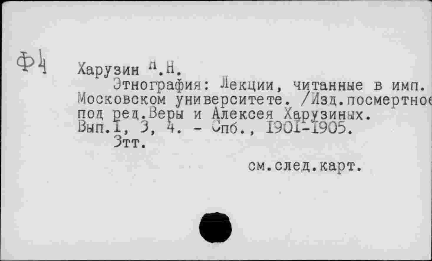 ﻿ФА
Харузин П.Н.
Этнография: Лекции, читанные в имп. Московском университете. /Изд.посмертное под ред.Веры и Алексея Харузиных. Вып.1, 3, ч. - Јпб., 1901-1905.
Зтт.
см.след.карт.